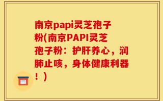 南京papi灵芝孢子粉(南京PAPI灵芝孢子粉：护肝养心，润肺止咳，身体健康利器！)
