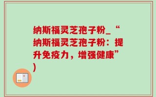 纳斯福灵芝孢子粉_“纳斯福灵芝孢子粉：提升免疫力，增强健康”)