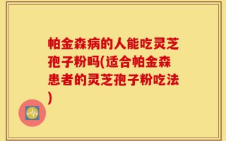 帕金森病的人能吃灵芝孢子粉吗(适合帕金森患者的灵芝孢子粉吃法)