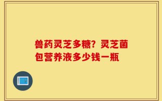 兽药灵芝多糖？灵芝菌包营养液多少钱一瓶