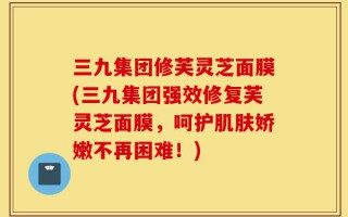 三九集团修芙灵芝面膜(三九集团强效修复芙灵芝面膜，呵护肌肤娇嫩不再困难！)