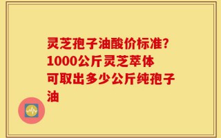 灵芝孢子油酸价标准？1000公斤灵芝萃体可取出多少公斤纯孢子油