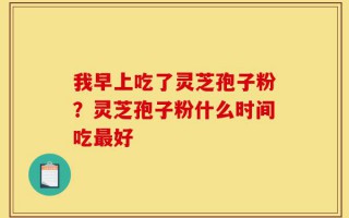 我早上吃了灵芝孢子粉？灵芝孢子粉什么时间吃最好