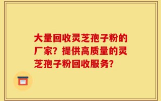 大量回收灵芝孢子粉的厂家？提供高质量的灵芝孢子粉回收服务？
