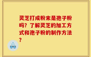 灵芝打成粉末是孢子粉吗？了解灵芝的加工方式和孢子粉的制作方法？