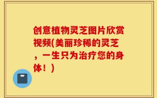创意植物灵芝图片欣赏视频(美丽珍稀的灵芝，一生只为治疗您的身体！)