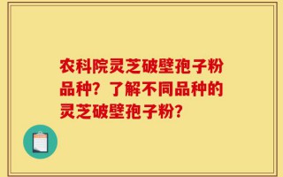 农科院灵芝破壁孢子粉品种？了解不同品种的灵芝破壁孢子粉？