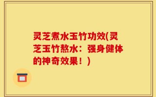 灵芝煮水玉竹功效(灵芝玉竹熬水：强身健体的神奇效果！)