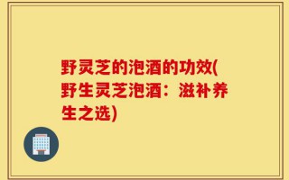 野灵芝的泡酒的功效(野生灵芝泡酒：滋补养生之选)