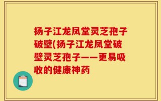 扬子江龙凤堂灵芝孢子破壁(扬子江龙凤堂破壁灵芝孢子——更易吸收的健康神药