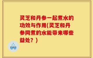 灵芝和丹参一起煮水的功效与作用(灵芝和丹参同煮的水能带来哪些益处？)