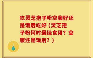 吃灵芝孢子粉空腹好还是饭后吃好 (灵芝孢子粉何时最佳食用？空腹还是饭后？)