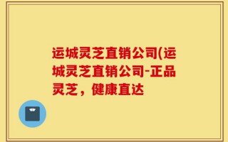 运城灵芝直销公司(运城灵芝直销公司-正品灵芝，健康直达