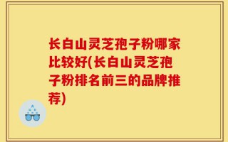 长白山灵芝孢子粉哪家比较好(长白山灵芝孢子粉排名前三的品牌推荐)