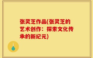 张灵芝作品(张灵芝的艺术创作：探索文化传承的新纪元)