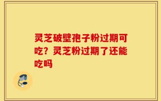 灵芝破壁孢子粉过期可吃？灵芝粉过期了还能吃吗
