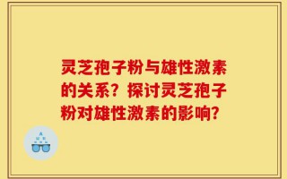 灵芝孢子粉与雄性激素的关系？探讨灵芝孢子粉对雄性激素的影响？