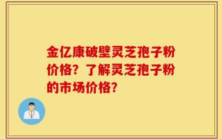 金亿康破壁灵芝孢子粉价格？了解灵芝孢子粉的市场价格？