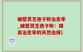 破壁灵芝孢子粉治愈率_破壁灵芝孢子粉：提高治愈率的天然选择)