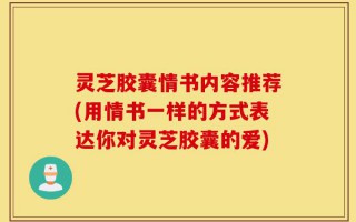 灵芝胶囊情书内容推荐(用情书一样的方式表达你对灵芝胶囊的爱)