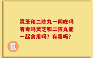 灵芝和二陈丸一同吃吗有毒吗灵芝和二陈丸能一起食用吗？有毒吗？