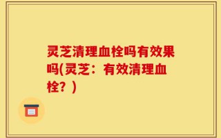 灵芝清理血栓吗有效果吗(灵芝：有效清理血栓？)