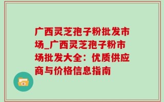 广西灵芝孢子粉批发市场_广西灵芝孢子粉市场批发大全：优质供应商与价格信息指南