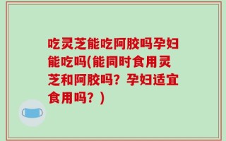 吃灵芝能吃阿胶吗孕妇能吃吗(能同时食用灵芝和阿胶吗？孕妇适宜食用吗？)