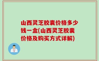 山西灵芝胶囊价格多少钱一盒(山西灵芝胶囊价格及购买方式详解)