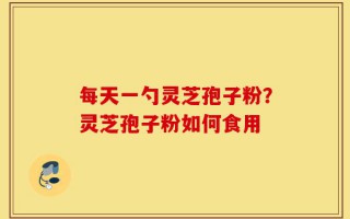 每天一勺灵芝孢子粉？灵芝孢子粉如何食用