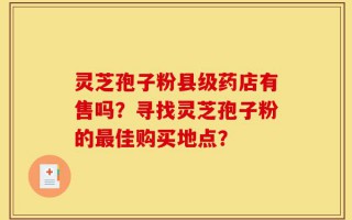 灵芝孢子粉县级药店有售吗？寻找灵芝孢子粉的最佳购买地点？
