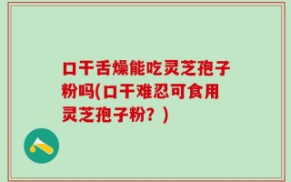 口干舌燥能吃灵芝孢子粉吗(口干难忍可食用灵芝孢子粉？)