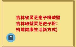 吉林省灵芝孢子粉破壁吉林破壁灵芝孢子粉：构建健康生活新方式)