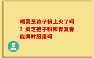 喝灵芝孢子粉上火了吗？灵芝孢子粉和胃复春能同时服用吗