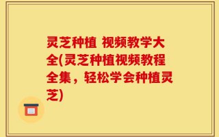 灵芝种植 视频教学大全(灵芝种植视频教程全集，轻松学会种植灵芝)