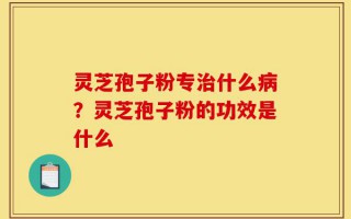 灵芝孢子粉专治什么病？灵芝孢子粉的功效是什么