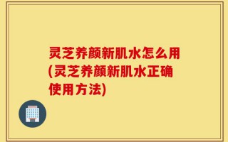 灵芝养颜新肌水怎么用(灵芝养颜新肌水正确使用方法)