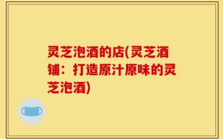 灵芝泡酒的店(灵芝酒铺：打造原汁原味的灵芝泡酒)