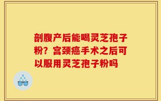 剖腹产后能喝灵芝孢子粉？宫颈癌手术之后可以服用灵芝孢子粉吗