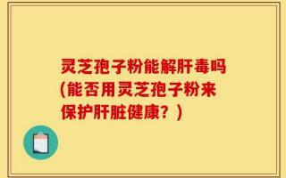 灵芝孢子粉能解肝毒吗(能否用灵芝孢子粉来保护肝脏健康？)