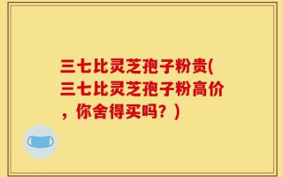 三七比灵芝孢子粉贵(三七比灵芝孢子粉高价，你舍得买吗？)