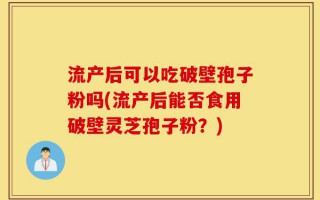 流产后可以吃破壁孢子粉吗(流产后能否食用破壁灵芝孢子粉？)