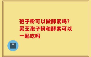 孢子粉可以做酵素吗？灵芝孢子粉和酵素可以一起吃吗