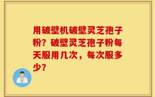 用破壁机破壁灵芝孢子粉？破壁灵芝孢子粉每天服用几次，每次服多少？
