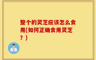 整个的灵芝应该怎么食用(如何正确食用灵芝？)