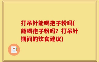打吊针能喝孢子粉吗(能喝孢子粉吗？打吊针期间的饮食建议)