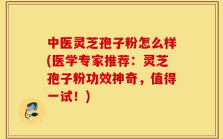 中医灵芝孢子粉怎么样(医学专家推荐：灵芝孢子粉功效神奇，值得一试！)
