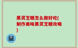 黑灵芝糖怎么做好吃(制作美味黑灵芝糖攻略)
