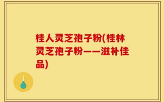 桂人灵芝孢子粉(桂林灵芝孢子粉——滋补佳品)