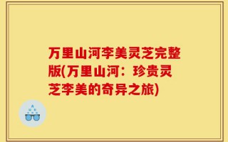 万里山河李美灵芝完整版(万里山河：珍贵灵芝李美的奇异之旅)